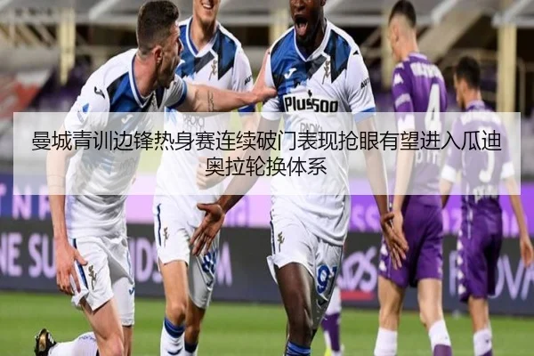 曼城青训边锋热身赛连续破门表现抢眼有望进入瓜迪奥拉轮换体系