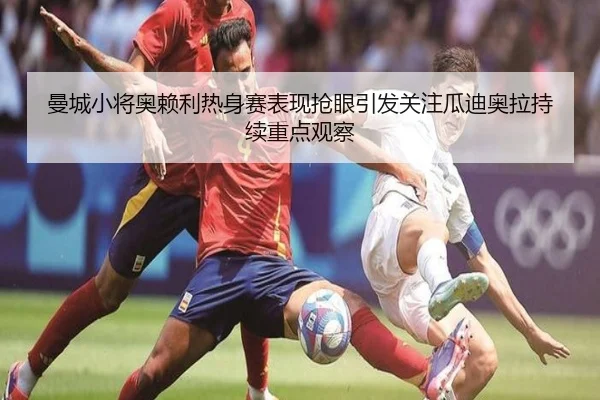 曼城小将奥赖利热身赛表现抢眼引发关注瓜迪奥拉持续重点观察