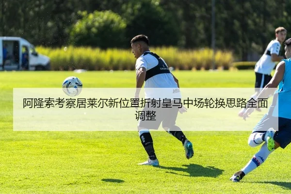 阿隆索考察居莱尔新位置折射皇马中场轮换思路全面调整